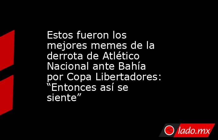 Estos fueron los mejores memes de la derrota de Atlético Nacional ante Bahía por Copa Libertadores: “Entonces así se siente”  . Noticias en tiempo real