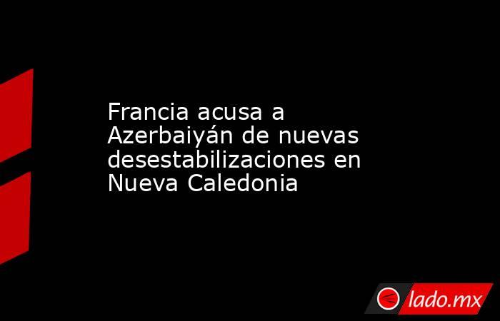 Francia acusa a Azerbaiyán de nuevas desestabilizaciones en Nueva Caledonia. Noticias en tiempo real