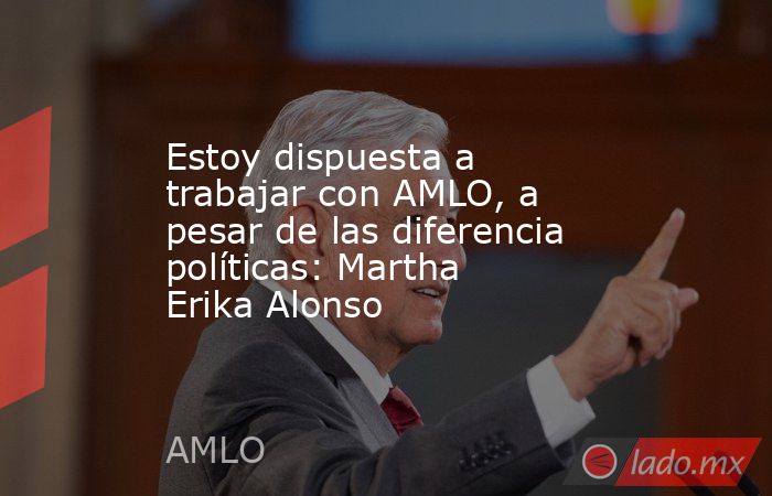Estoy dispuesta a trabajar con AMLO, a pesar de las diferencia políticas: Martha Erika Alonso. Noticias en tiempo real