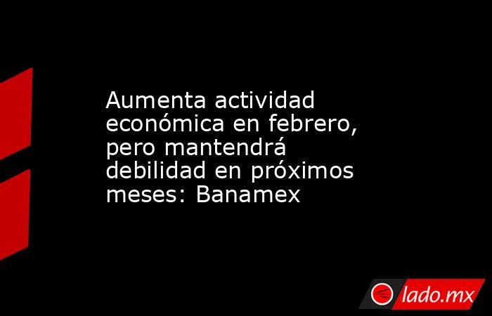 Aumenta actividad económica en febrero, pero mantendrá debilidad en próximos meses: Banamex. Noticias en tiempo real