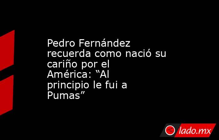 Pedro Fernández recuerda como nació su cariño por el América: “Al principio le fui a Pumas”. Noticias en tiempo real
