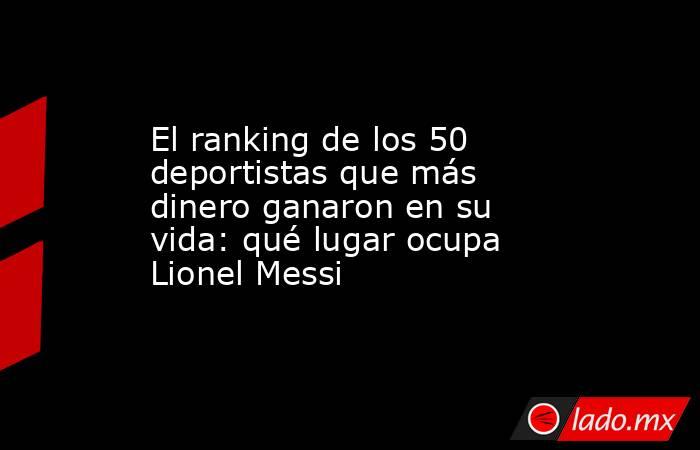 El ranking de los 50 deportistas que más dinero ganaron en su vida: qué lugar ocupa Lionel Messi. Noticias en tiempo real