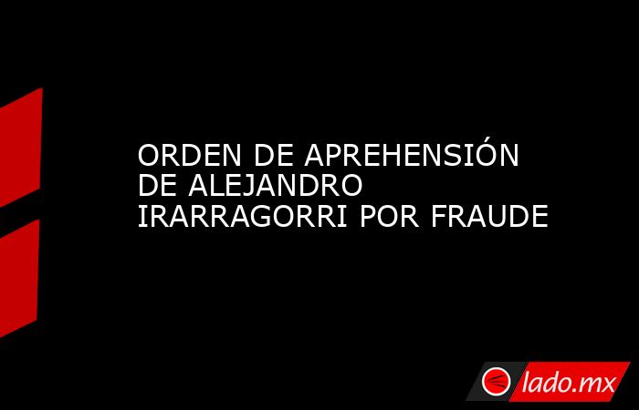 ORDEN DE APREHENSIÓN DE ALEJANDRO IRARRAGORRI POR FRAUDE. Noticias en tiempo real