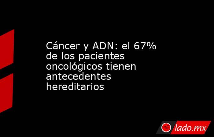 Cáncer y ADN: el 67% de los pacientes oncológicos tienen antecedentes hereditarios. Noticias en tiempo real