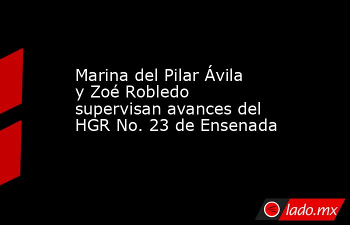 Marina del Pilar Ávila y Zoé Robledo supervisan avances del HGR No. 23 de Ensenada. Noticias en tiempo real