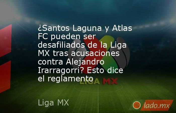 ¿Santos Laguna y Atlas FC pueden ser desafiliados de la Liga MX tras acusaciones contra Alejandro Irarragorri? Esto dice el reglamento. Noticias en tiempo real