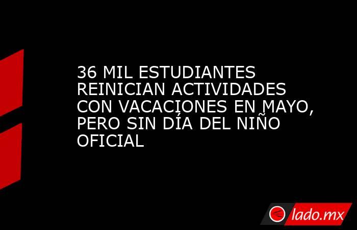 36 MIL ESTUDIANTES REINICIAN ACTIVIDADES CON VACACIONES EN MAYO, PERO SIN DÍA DEL NIÑO OFICIAL. Noticias en tiempo real