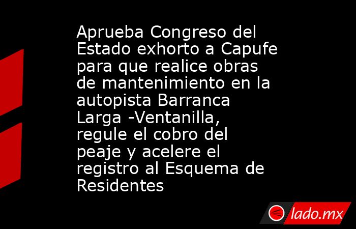 Aprueba Congreso del Estado exhorto a Capufe para que realice obras de mantenimiento en la autopista Barranca Larga -Ventanilla, regule el cobro del peaje y acelere el registro al Esquema de Residentes. Noticias en tiempo real