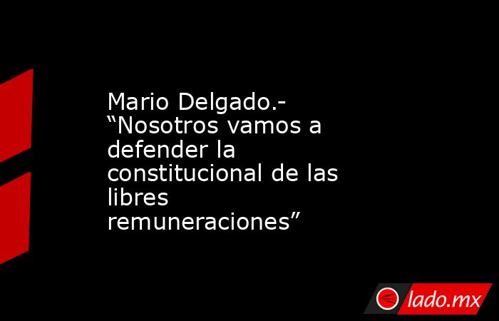 Mario Delgado.- “Nosotros vamos a defender la constitucional de las libres remuneraciones”. Noticias en tiempo real
