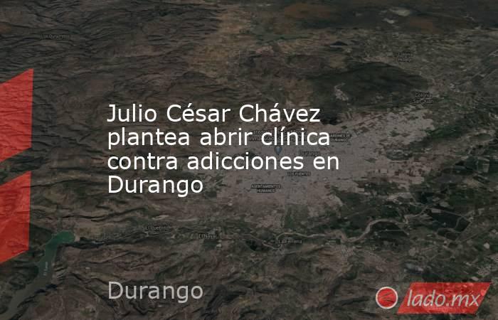 Julio César Chávez plantea abrir clínica contra adicciones en Durango. Noticias en tiempo real