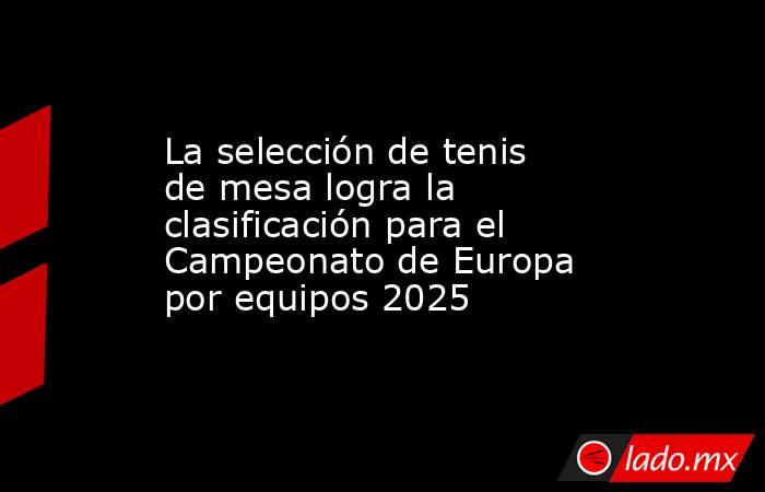 La selección de tenis de mesa logra la clasificación para el Campeonato de Europa por equipos 2025. Noticias en tiempo real