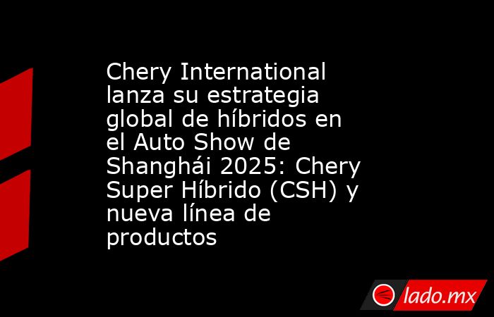 Chery International lanza su estrategia global de híbridos en el Auto Show de Shanghái 2025: Chery Super Híbrido (CSH) y nueva línea de productos. Noticias en tiempo real