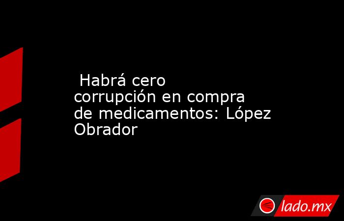  Habrá cero corrupción en compra de medicamentos: López Obrador. Noticias en tiempo real