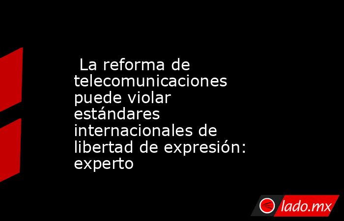  La reforma de telecomunicaciones puede violar estándares internacionales de libertad de expresión: experto. Noticias en tiempo real