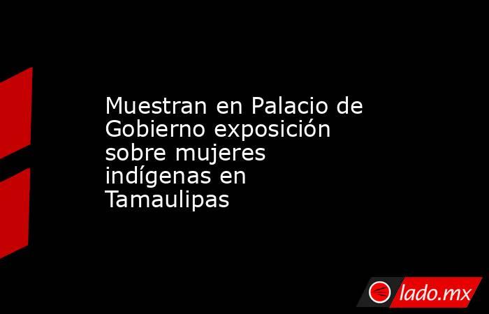 Muestran en Palacio de Gobierno exposición sobre mujeres indígenas en Tamaulipas. Noticias en tiempo real