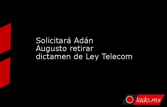 Solicitará Adán Augusto retirar dictamen de Ley Telecom. Noticias en tiempo real