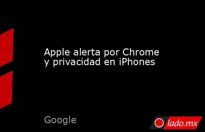 Apple alerta por Chrome y privacidad en iPhones. Noticias en tiempo real
