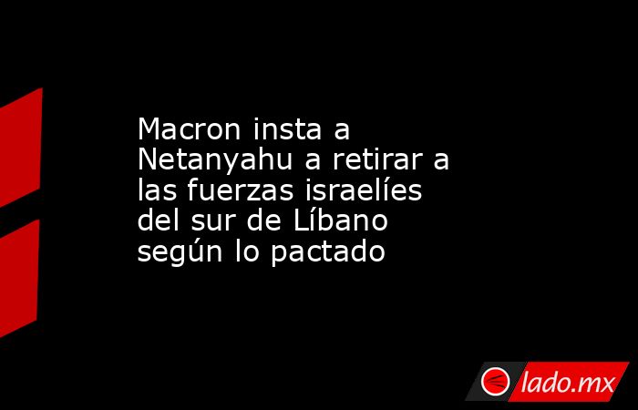 Macron insta a Netanyahu a retirar a las fuerzas israelíes del sur de Líbano según lo pactado. Noticias en tiempo real