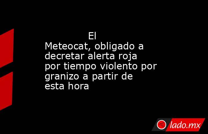                                      El Meteocat, obligado a decretar alerta roja por tiempo violento por granizo a partir de esta hora                                 . Noticias en tiempo real