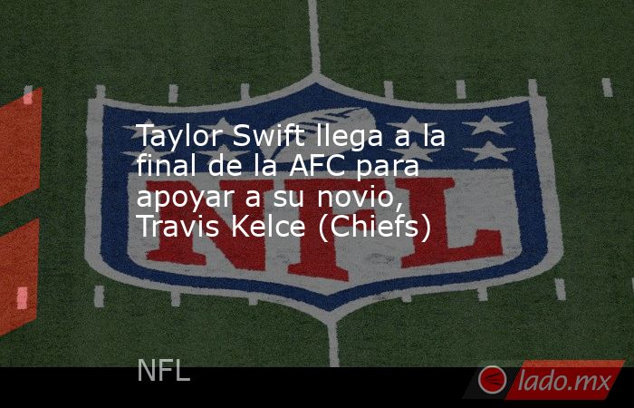 Taylor Swift llega a la final de la AFC para apoyar a su novio, Travis Kelce (Chiefs). Noticias en tiempo real