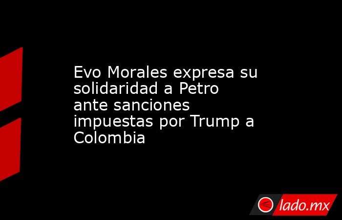 Evo Morales expresa su solidaridad a Petro ante sanciones impuestas por Trump a Colombia. Noticias en tiempo real