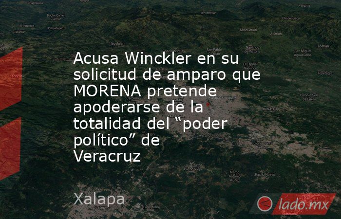 Acusa Winckler en su solicitud de amparo que MORENA pretende apoderarse de la totalidad del “poder político” de Veracruz. Noticias en tiempo real