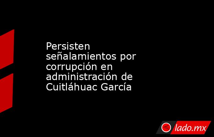 Persisten señalamientos por corrupción en administración de Cuitláhuac García. Noticias en tiempo real