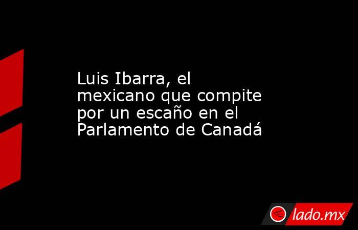 Luis Ibarra, el mexicano que compite por un escaño en el Parlamento de Canadá. Noticias en tiempo real