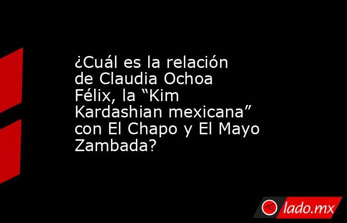 ¿Cuál es la relación de Claudia Ochoa Félix, la “Kim Kardashian mexicana” con El Chapo y El Mayo Zambada?    . Noticias en tiempo real