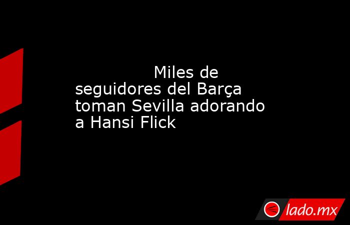               Miles de seguidores del Barça toman Sevilla adorando a Hansi Flick          . Noticias en tiempo real