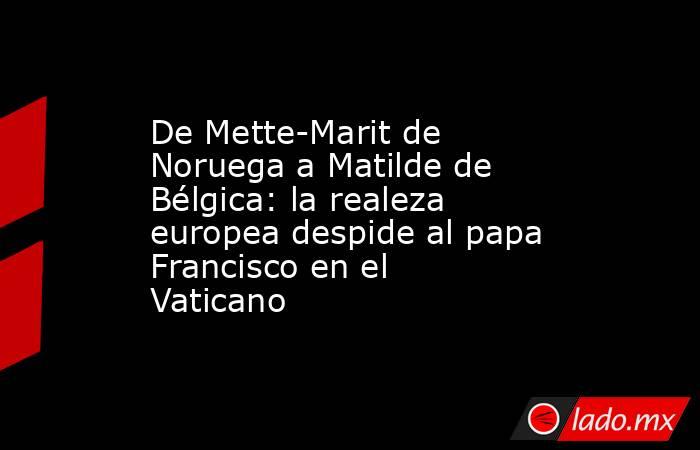 De Mette-Marit de Noruega a Matilde de Bélgica: la realeza europea despide al papa Francisco en el Vaticano. Noticias en tiempo real