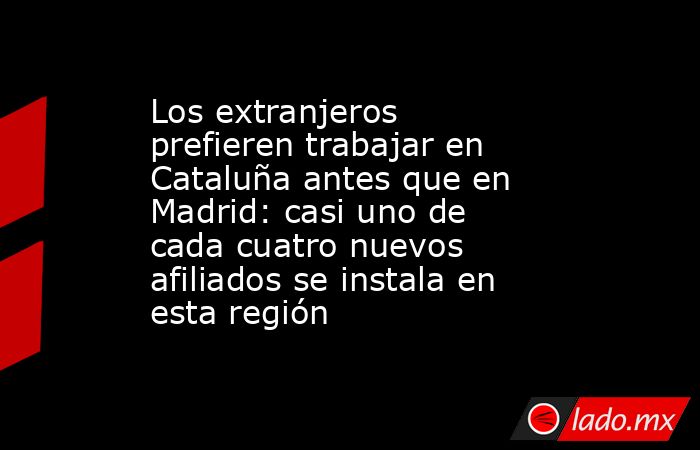 Los extranjeros prefieren trabajar en Cataluña antes que en Madrid: casi uno de cada cuatro nuevos afiliados se instala en esta región. Noticias en tiempo real
