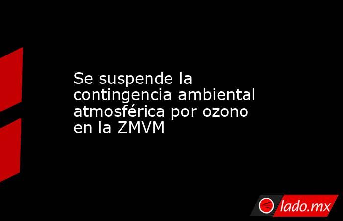 Se suspende la contingencia ambiental atmosférica por ozono en la ZMVM. Noticias en tiempo real