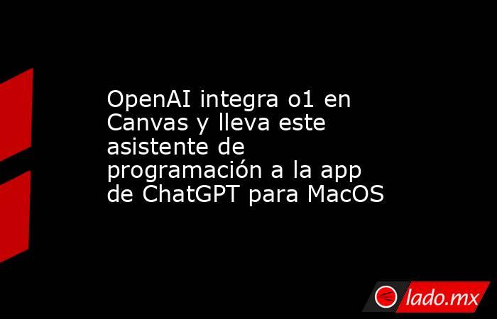 OpenAI integra o1 en Canvas y lleva este asistente de programación a la app de ChatGPT para MacOS. Noticias en tiempo real