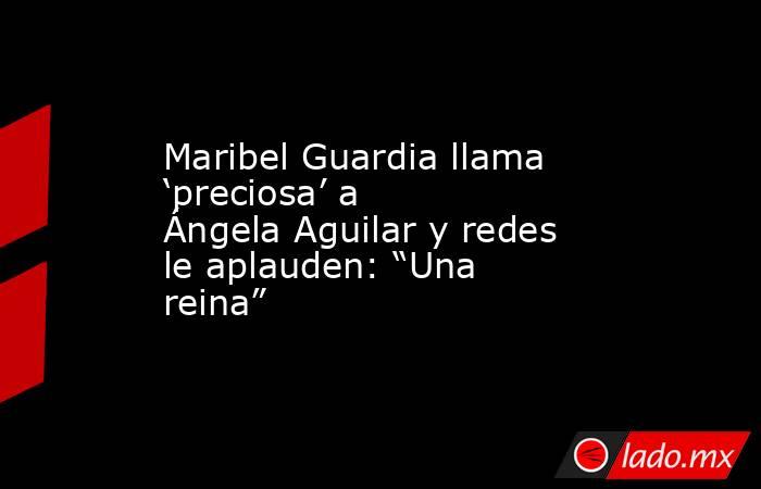 Maribel Guardia llama ‘preciosa’ a Ángela Aguilar y redes le aplauden: “Una reina”. Noticias en tiempo real