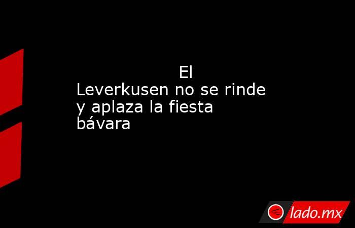                                                                                           El Leverkusen no se rinde y aplaza la fiesta bávara                                                                                      . Noticias en tiempo real