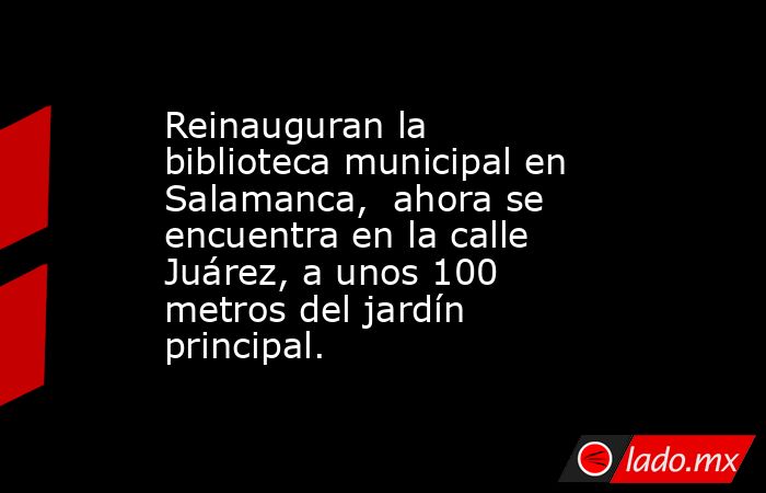 Reinauguran la biblioteca municipal en Salamanca,  ahora se encuentra en la calle Juárez, a unos 100 metros del jardín principal.. Noticias en tiempo real