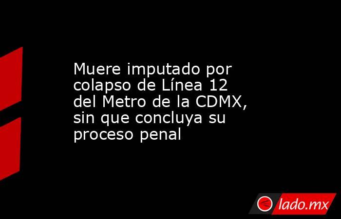 Muere imputado por colapso de Línea 12 del Metro de la CDMX, sin que concluya su proceso penal. Noticias en tiempo real