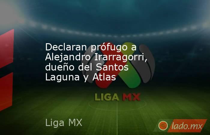 Declaran prófugo a Alejandro Irarragorri, dueño del Santos Laguna y Atlas. Noticias en tiempo real