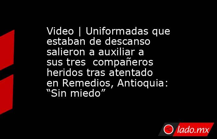 Video | Uniformadas que estaban de descanso salieron a auxiliar a sus tres  compañeros heridos tras atentado en Remedios, Antioquia: “Sin miedo” . Noticias en tiempo real