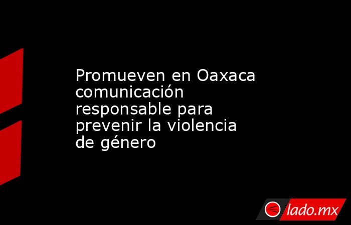 Promueven en Oaxaca comunicación responsable para prevenir la violencia de género. Noticias en tiempo real