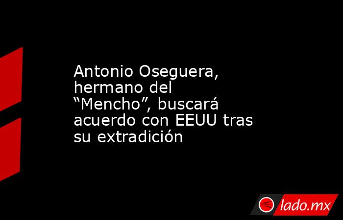 Antonio Oseguera, hermano del “Mencho”, buscará acuerdo con EEUU tras su extradición. Noticias en tiempo real
