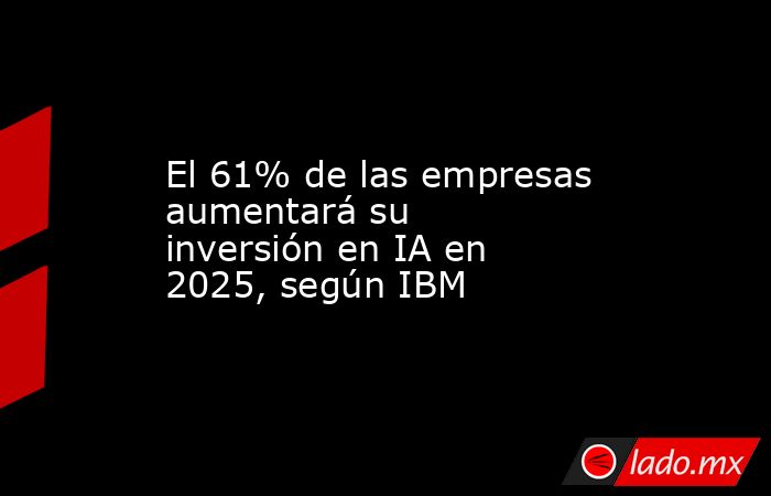 El 61% de las empresas aumentará su inversión en IA en 2025, según IBM. Noticias en tiempo real