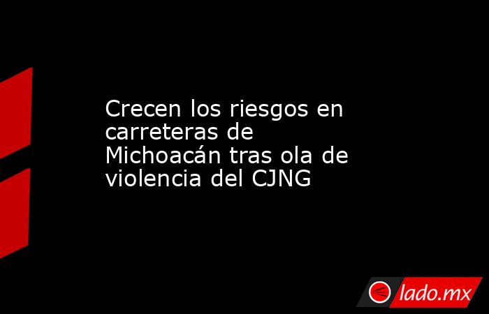 Crecen los riesgos en carreteras de Michoacán tras ola de violencia del CJNG. Noticias en tiempo real
