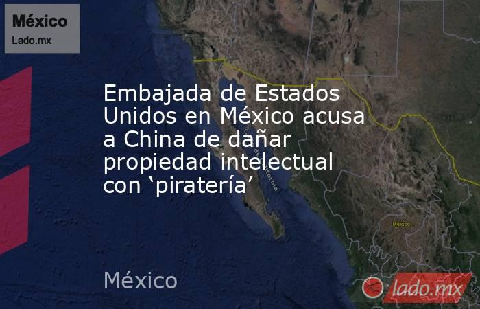 Embajada de Estados Unidos en México acusa a China de dañar propiedad intelectual con ‘piratería’. Noticias en tiempo real