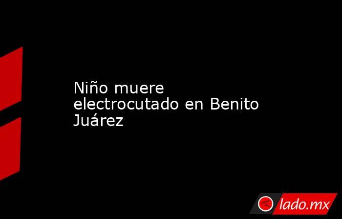 Niño muere electrocutado en Benito Juárez. Noticias en tiempo real