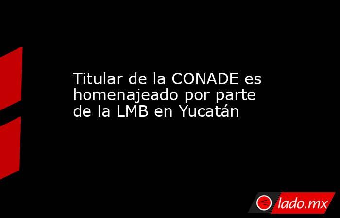 Titular de la CONADE es homenajeado por parte de la LMB en Yucatán. Noticias en tiempo real
