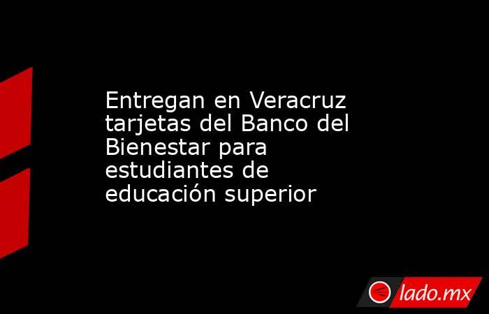 Entregan en Veracruz tarjetas del Banco del Bienestar para estudiantes de educación superior. Noticias en tiempo real