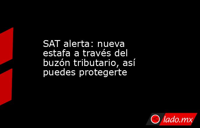 SAT alerta: nueva estafa a través del buzón tributario, así puedes protegerte. Noticias en tiempo real