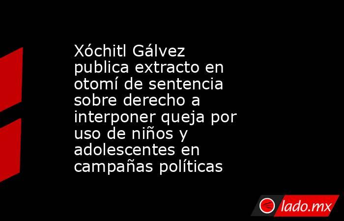 Xóchitl Gálvez publica extracto en otomí de sentencia sobre derecho a interponer queja por uso de niños y adolescentes en campañas políticas. Noticias en tiempo real